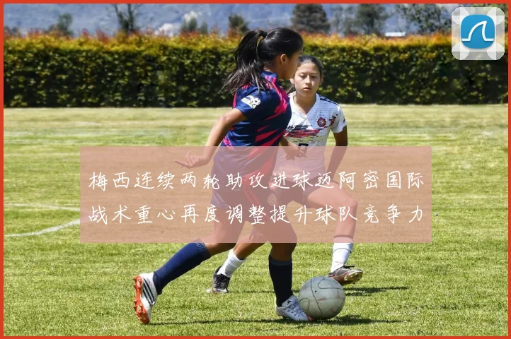 梅西连续两轮助攻进球迈阿密国际战术重心再度调整提升球队竞争力