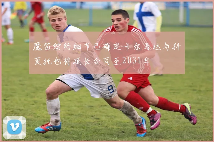 魔笛续约细节已确定卡尔马达与科莫托也将延长合同至2031年