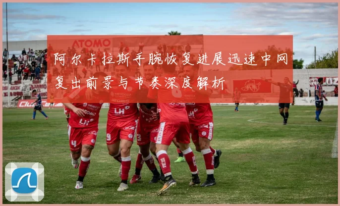阿尔卡拉斯手腕恢复进展迅速中网复出前景与节奏深度解析