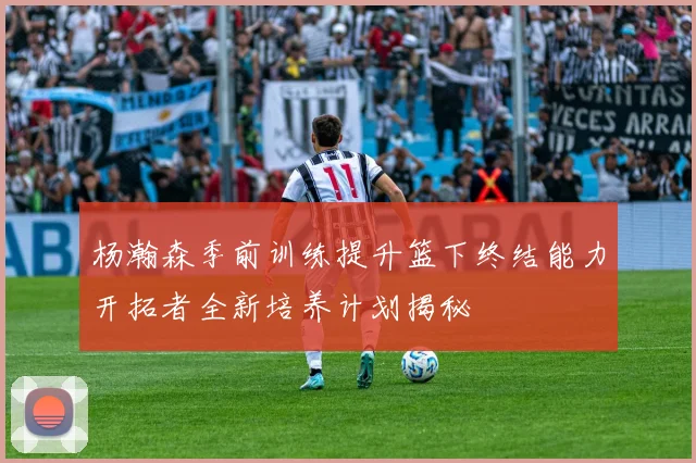 杨瀚森季前训练提升篮下终结能力开拓者全新培养计划揭秘
