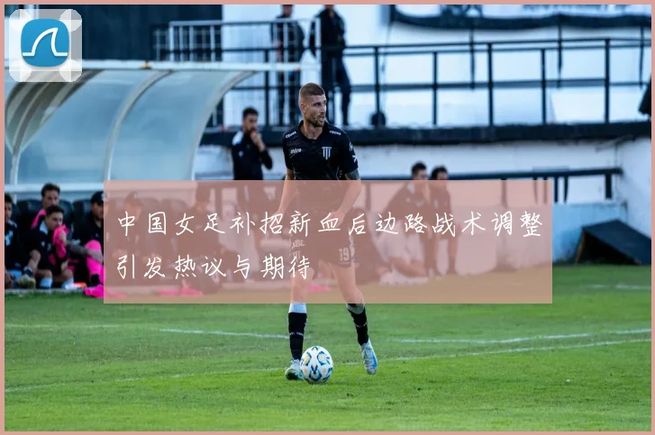 中国女足补招新血后边路战术调整引发热议与期待