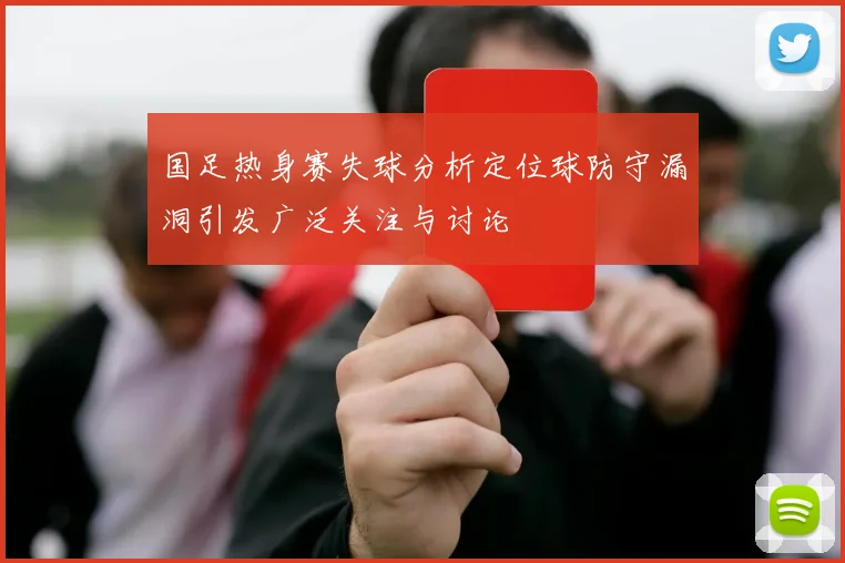 国足热身赛失球分析定位球防守漏洞引发广泛关注与讨论