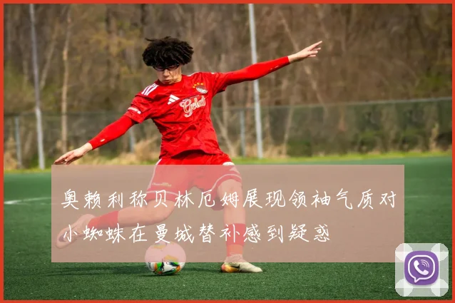 奥赖利称贝林厄姆展现领袖气质对小蜘蛛在曼城替补感到疑惑