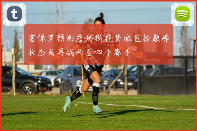 富保罗预测詹姆斯在费城重拾巅峰状态或再战两至四个赛季