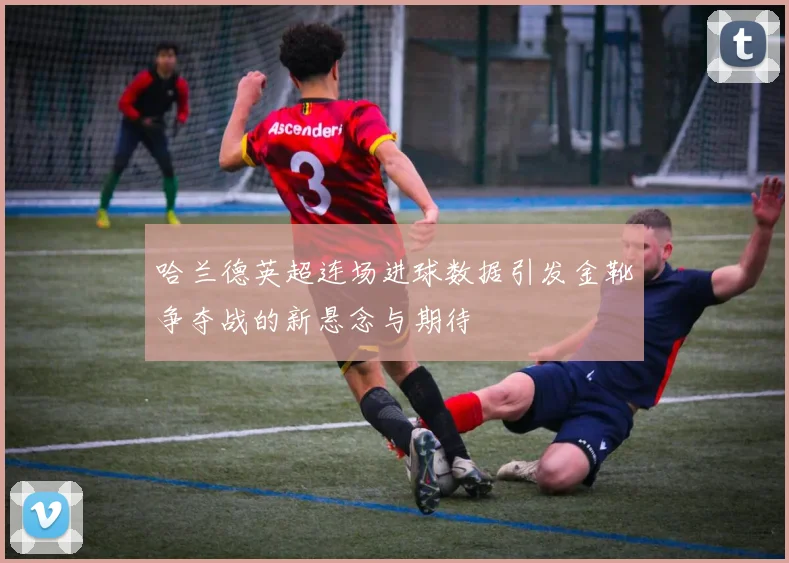哈兰德英超连场进球数据引发金靴争夺战的新悬念与期待