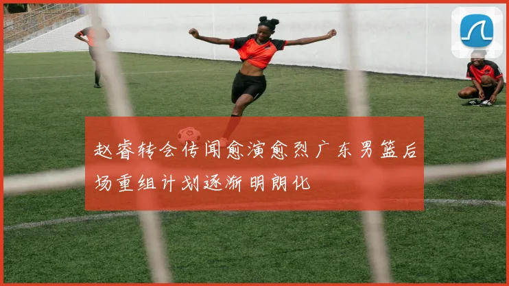 赵睿转会传闻愈演愈烈广东男篮后场重组计划逐渐明朗化
