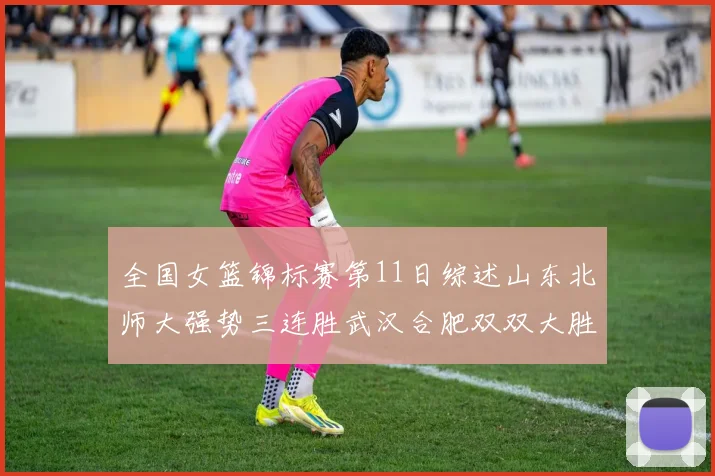 全国女篮锦标赛第11日综述山东北师大强势三连胜武汉合肥双双大胜展现实力