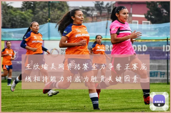 王欣瑜美网资格赛全力争夺正赛底线相持能力将成为胜负关键因素