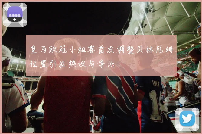 皇马欧冠小组赛首发调整贝林厄姆位置引发热议与争论