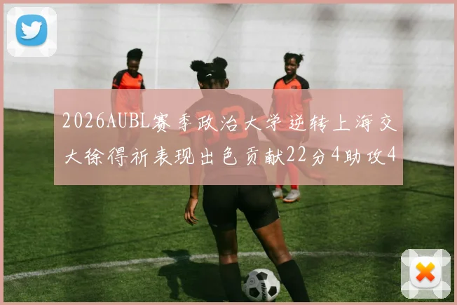 2026AUBL赛季政治大学逆转上海交大徐得祈表现出色贡献22分4助攻4篮板