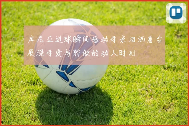 库尼亚进球瞬间感动母亲泪洒看台展现母爱与骄傲的动人时刻