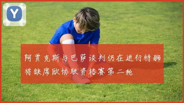 阿贾克斯与巴萨谈判仍在进行特狮将缺席欧协联资格赛第二轮