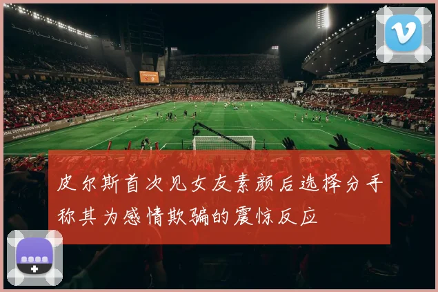皮尔斯首次见女友素颜后选择分手称其为感情欺骗的震惊反应