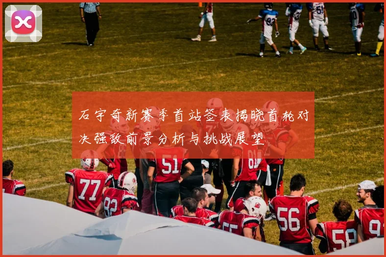 石宇奇新赛季首站签表揭晓首轮对决强敌前景分析与挑战展望