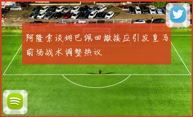 阿隆索谈姆巴佩回撤接应引发皇马前场战术调整热议