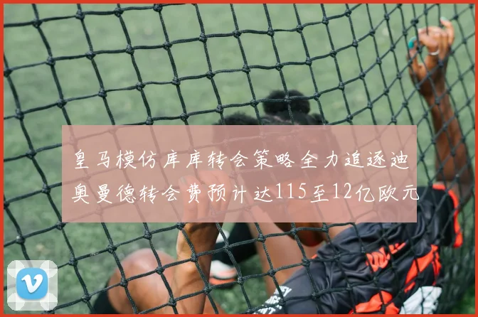 皇马模仿库库转会策略全力追逐迪奥曼德转会费预计达115至12亿欧元