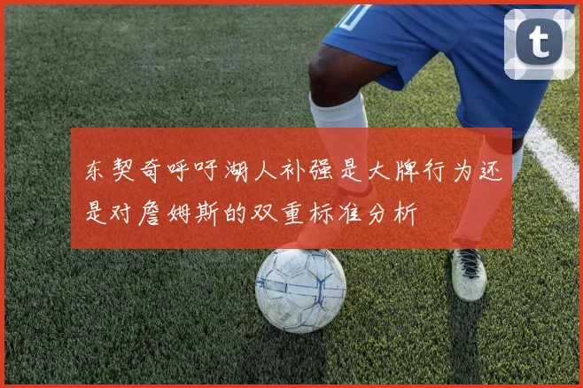 东契奇呼吁湖人补强是大牌行为还是对詹姆斯的双重标准分析