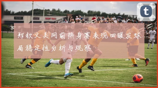 郑钦文美网前热身赛表现回暖发球局稳定性分析与观察