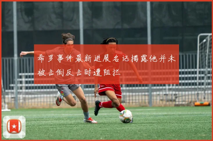 希罗事件最新进展名记揭露他并未被击倒反击时遭阻拦