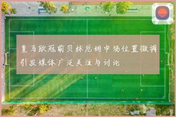 皇马欧冠前贝林厄姆中场位置微调引发媒体广泛关注与讨论