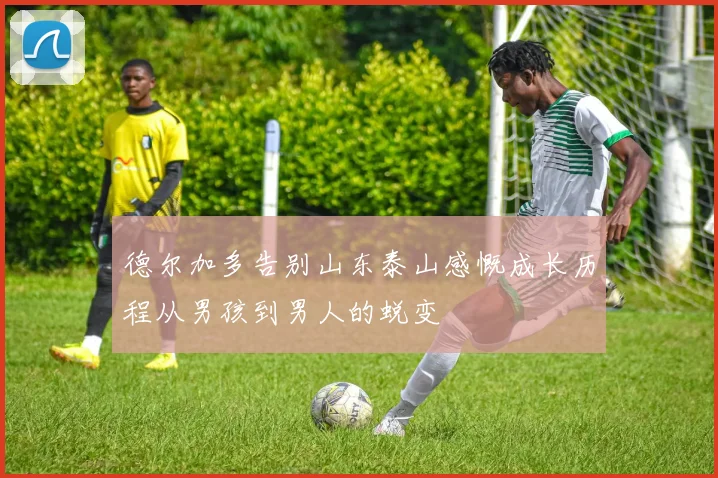 德尔加多告别山东泰山感慨成长历程从男孩到男人的蜕变