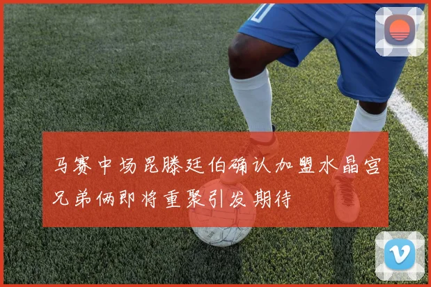 马赛中场昆滕廷伯确认加盟水晶宫兄弟俩即将重聚引发期待