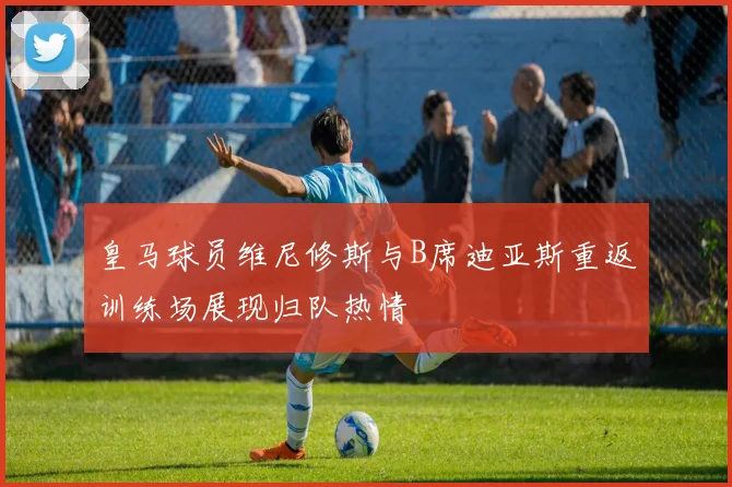 皇马球员维尼修斯与B席迪亚斯重返训练场展现归队热情
