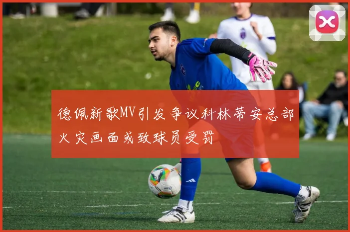 德佩新歌MV引发争议科林蒂安总部火灾画面或致球员受罚