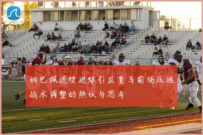 姆巴佩连续进球引发皇马前场压迫战术调整的热议与思考