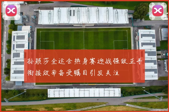 孙颖莎全运会热身赛迎战强敌正手衔接效率备受瞩目引发关注
