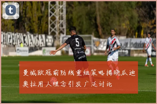 曼城欧冠前防线重组策略揭晓瓜迪奥拉用人理念引发广泛讨论