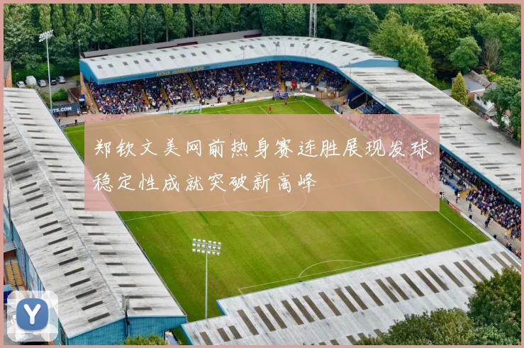 郑钦文美网前热身赛连胜展现发球稳定性成就突破新高峰