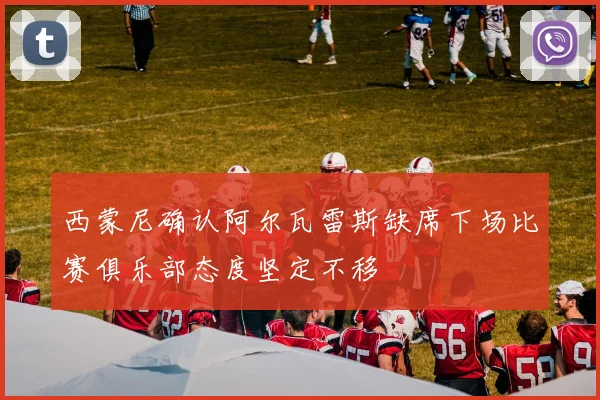 西蒙尼确认阿尔瓦雷斯缺席下场比赛俱乐部态度坚定不移