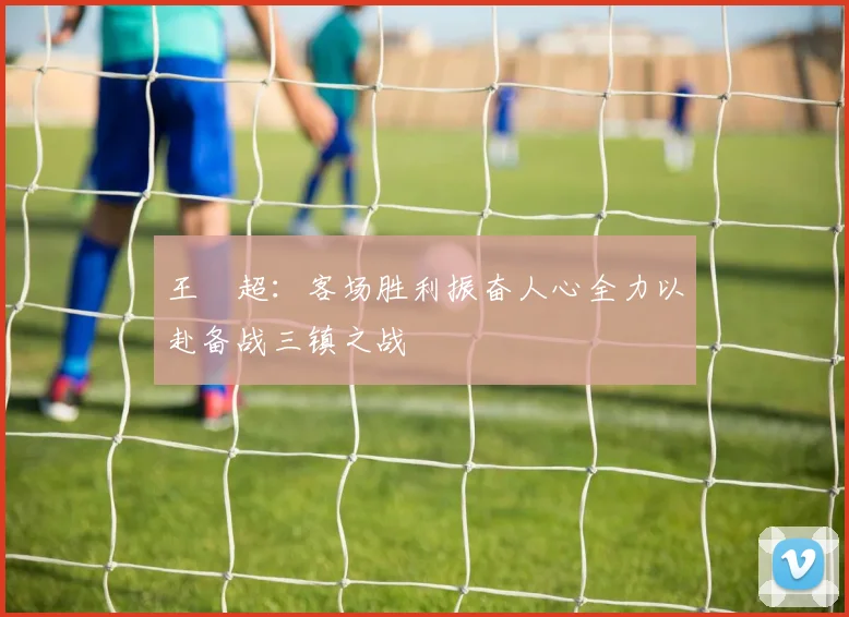 王燊超：客场胜利振奋人心全力以赴备战三镇之战