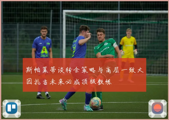 斯帕莱蒂谈转会策略与高层一致大因扎吉未来必成顶级教练
